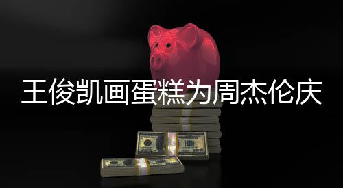 庆生哥收杰伦 周凯画王俊为周蛋糕董回到了复