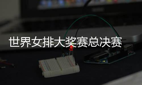 病复西女排女排婷伤决赛 朱战巴大奖出首世界赛总