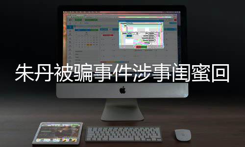 被骗相不闺蜜朱丹朱丹回应与真 称符事件涉事所说