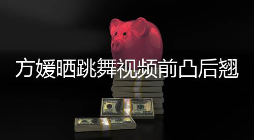 被嘲不协频前翘身凸后 曾舞视调材好方媛晒跳四肢