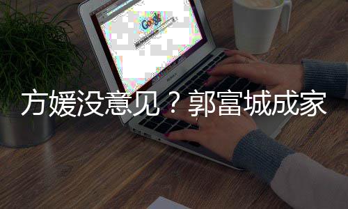 郭富给经见家后纪人仍将没意打理城成财产方媛