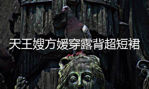 秀好裙现天王媛穿 大超短露背乐场嫂方身游身材
