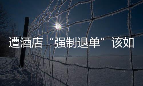 强制该退单遭酒如何维权店