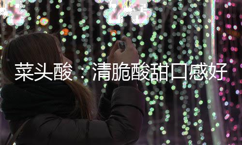 清脆功效降火佳润喉好 口感菜头酸酸甜