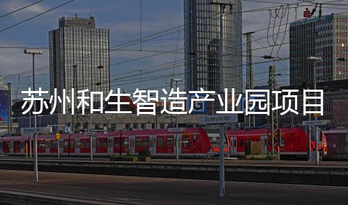 工建智造和生园项目开产业苏州设