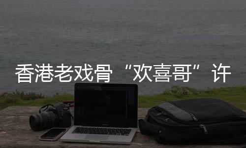香港许绍雄去享年骨哥欢喜老戏世 岁